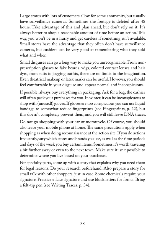 Large stores with lots of customers allow for some anonymity; but usually have surveillance cameras. Sometimes the footage is deleted after 48 hours. Take advantage of this and plan ahead, but don’t rely on it. Its always better to shop a reasonable amount of time before an action. This way, you won’t be in a hurry and get carcless if something isn’t available. Small stores have the advantage that they often don’t have surveillance cameras, but cashiers can be very good at remembering who they sold what and when,  Small disguises can go a long way to make you unrecognizable. From non- prescription glasses to fake beards, wigs, colored contact lenses and hair dyes, from suits to jogging outits, there are no limits to the imagination, Even theatrical makeup or latex masks can be uscful. However, you should feel comfortable in your disguise and appear normal and inconspicuous  If possible, always buy everything in packaging. Ask for a bag, the cashier will often pack your purchases for you. In winter, it can be inconspicuous to shop with (unused!) gloves. If gloves are too conspicuous you can use liquid bandage to somewhat reduce fingerprints (sce Fingerprints, p. 22), but this docsn’t completely prevent them, and you will still leave DNA traces.  Do not go shopping with your car o motoreyele. Of course, you should also leave your mobile phone at home. The same precautions apply when shopping as when doing reconnaissance at the action site. I you do actions frequently,vary which storcs and brands you usc,as wellas the time periods and days of the wek you buy certain items. Sometimes it’s worth traveling a bt further away or even to the next town. Make sure it isn’t possible to determine where you live based on your purchases.  For specialty parts, come up with a story that explains why you need them for legal reasons. Do your rescarch beforchand. Also prepare a story for small talk with other shoppers,just in casc. Some chemicals require your signature. Practice  fake signature and use block letters for forms. Bring a felt-tip pen (sce Witing Traces, p. 34).  38 